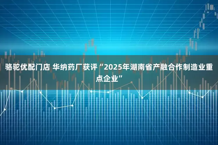 骆驼优配门店 华纳药厂获评“2025年湖南省产融合作制造业重点企业”