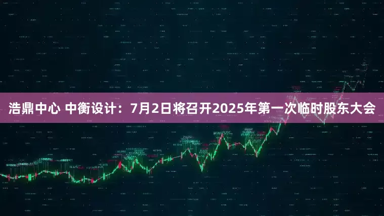 浩鼎中心 中衡设计：7月2日将召开2025年第一次临时股东大会