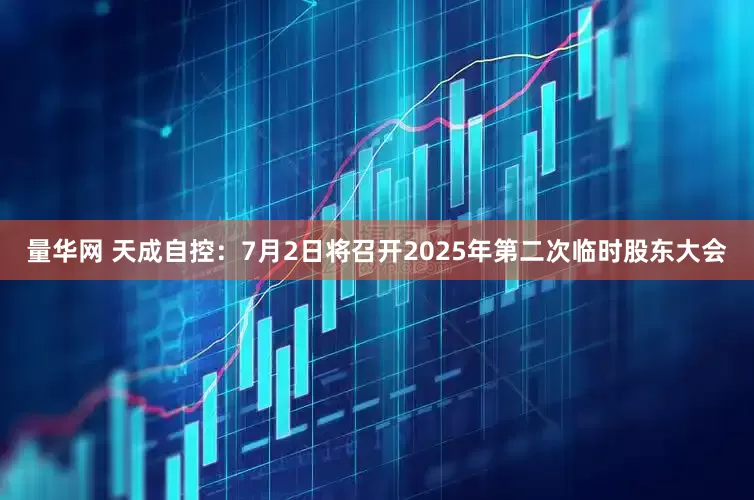 量华网 天成自控：7月2日将召开2025年第二次临时股东大会