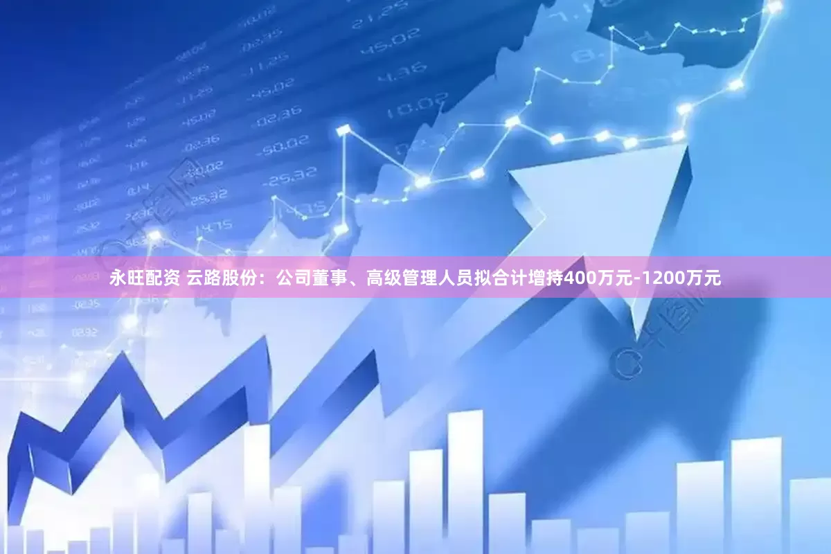 永旺配资 云路股份：公司董事、高级管理人员拟合计增持400万元-1200万元