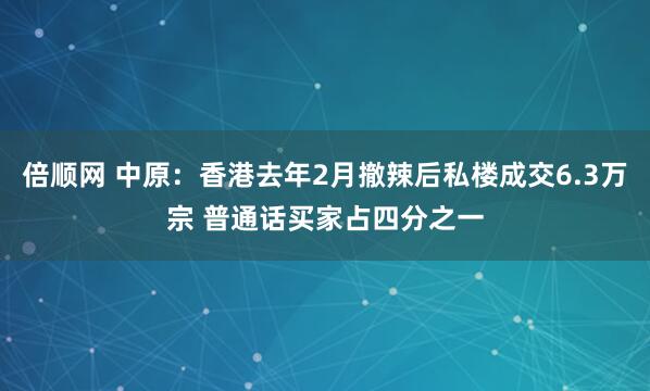 倍顺网 中原：香港去年2月撤辣后私楼成交6.3万宗 普通话买家占四分之一