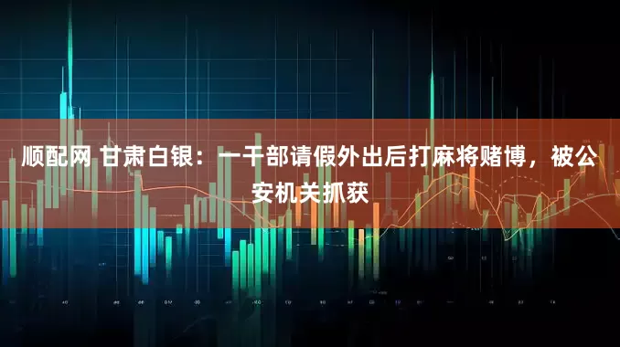 顺配网 甘肃白银：一干部请假外出后打麻将赌博，被公安机关抓获