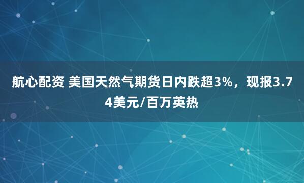 航心配资 美国天然气期货日内跌超3%，现报3.74美元/百万英热