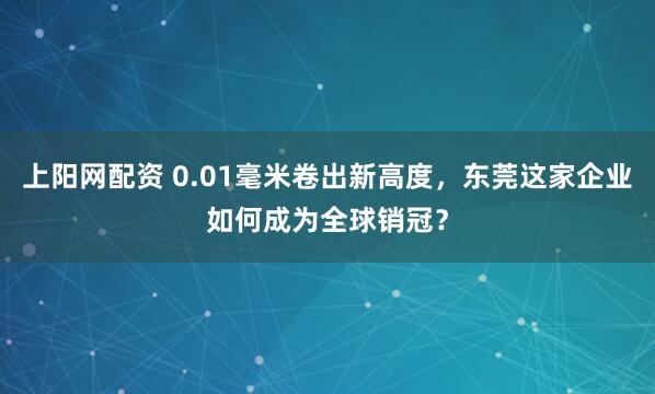 上阳网配资 0.01毫米卷出新高度，东莞这家企业如何成为全球销冠？