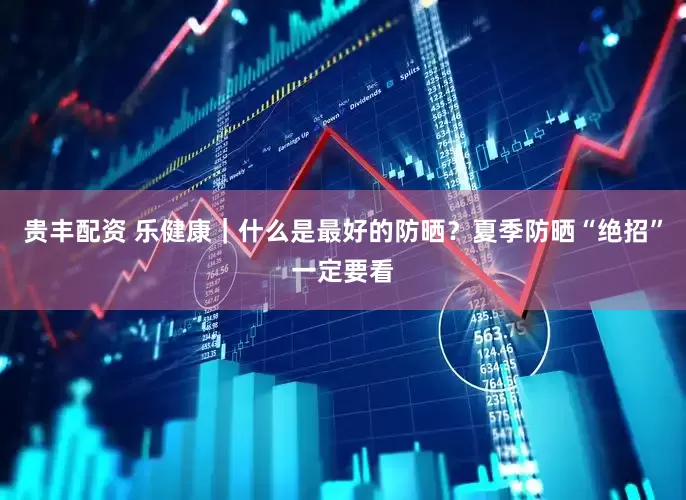 贵丰配资 乐健康｜什么是最好的防晒？夏季防晒“绝招”一定要看