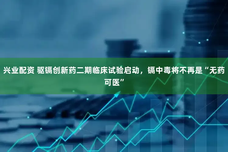 兴业配资 驱镉创新药二期临床试验启动，镉中毒将不再是“无药可医”