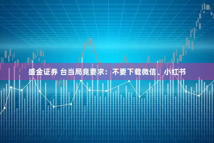 盛金证券 台当局竟要求：不要下载微信、小红书