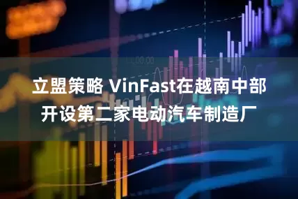 立盟策略 VinFast在越南中部开设第二家电动汽车制造厂