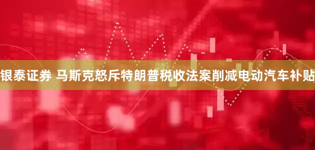 银泰证券 马斯克怒斥特朗普税收法案削减电动汽车补贴