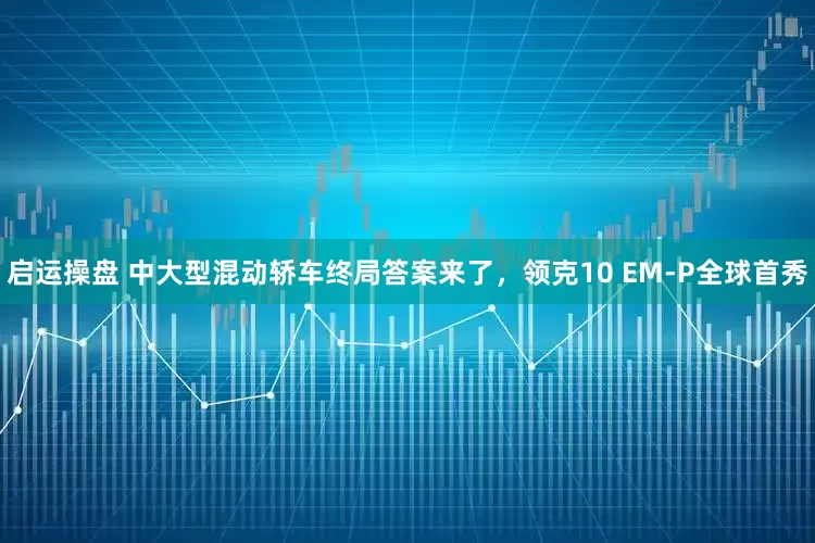 启运操盘 中大型混动轿车终局答案来了，领克10 EM-P全球首秀