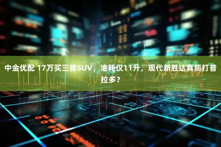 中金优配 17万买三排SUV，油耗仅11升，现代新胜达真能打普拉多？