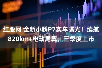 红股网 全新小鹏P7实车曝光！续航820km+电动尾翼，三季度上市