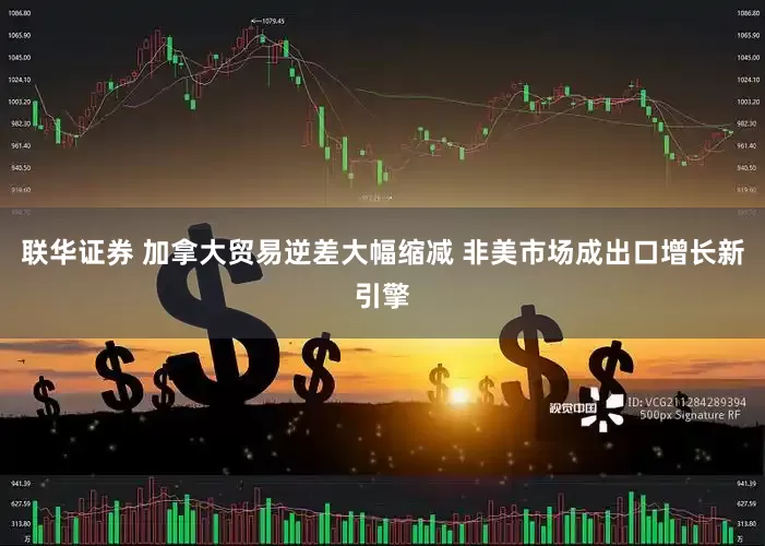联华证券 加拿大贸易逆差大幅缩减 非美市场成出口增长新引擎