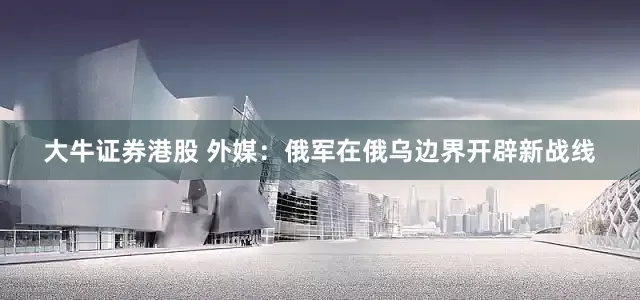 大牛证券港股 外媒：俄军在俄乌边界开辟新战线