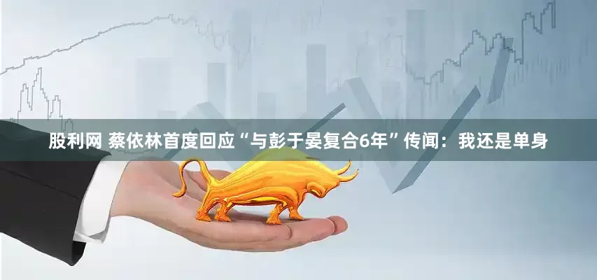 股利网 蔡依林首度回应“与彭于晏复合6年”传闻：我还是单身