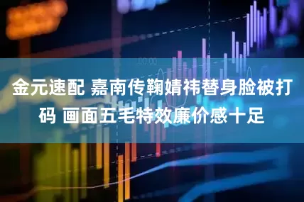 金元速配 嘉南传鞠婧祎替身脸被打码 画面五毛特效廉价感十足