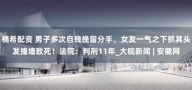 楠希配资 男子多次自残挽留分手，女友一气之下抓其头发撞墙致死！法院：判刑11年_大皖新闻 | 安徽网