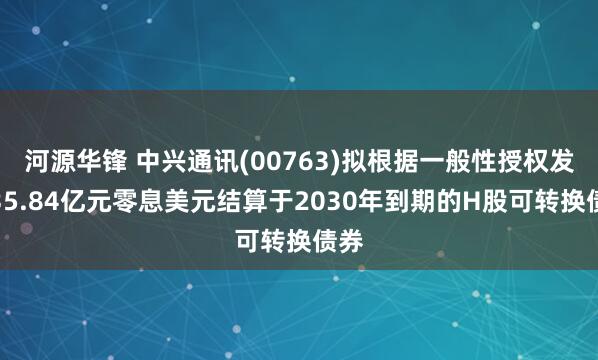 河源华锋 中兴通讯(00763)拟根据一般性授权发行35.84亿元零息美元结算于2030年到期的H股可转换债券