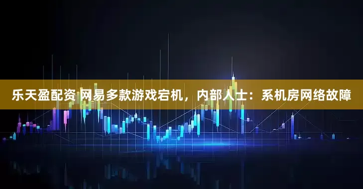 乐天盈配资 网易多款游戏宕机，内部人士：系机房网络故障
