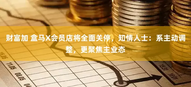 财富加 盒马X会员店将全面关停，知情人士：系主动调整，更聚焦主业态