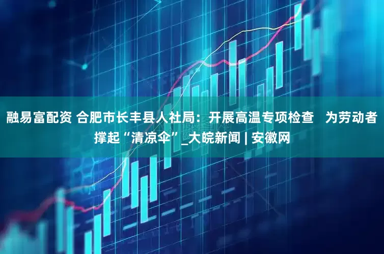 融易富配资 合肥市长丰县人社局：开展高温专项检查   为劳动者撑起“清凉伞”_大皖新闻 | 安徽网