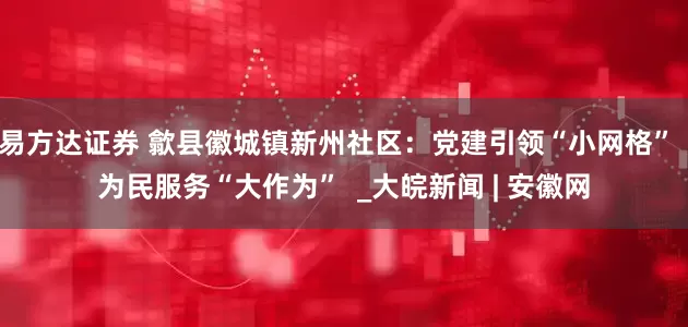 易方达证券 歙县徽城镇新州社区：党建引领“小网格”  为民服务“大作为”  _大皖新闻 | 安徽网