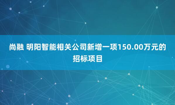 尚融 明阳智能相关公司新增一项150.00万元的招标项目