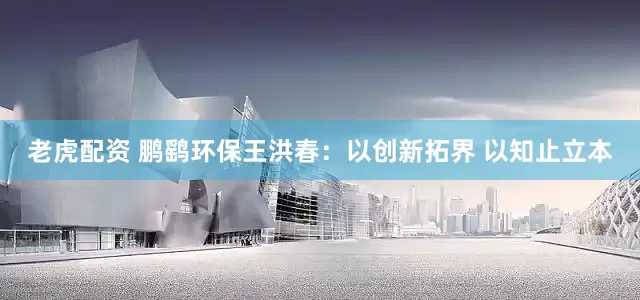老虎配资 鹏鹞环保王洪春：以创新拓界 以知止立本