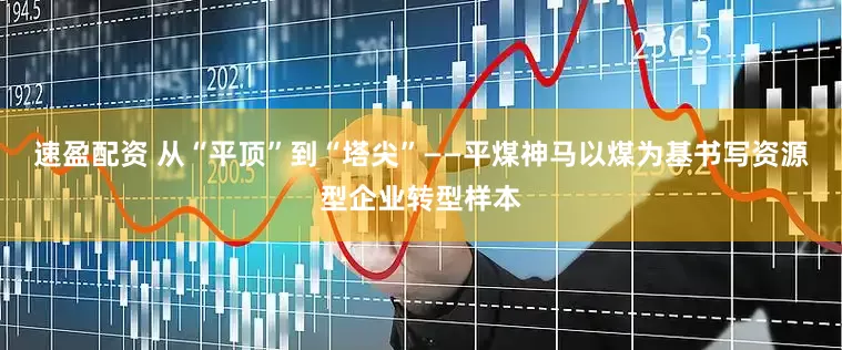 速盈配资 从“平顶”到“塔尖”——平煤神马以煤为基书写资源型企业转型样本