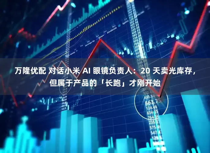 万隆优配 对话小米 AI 眼镜负责人：20 天卖光库存，但属于产品的「长跑」才刚开始