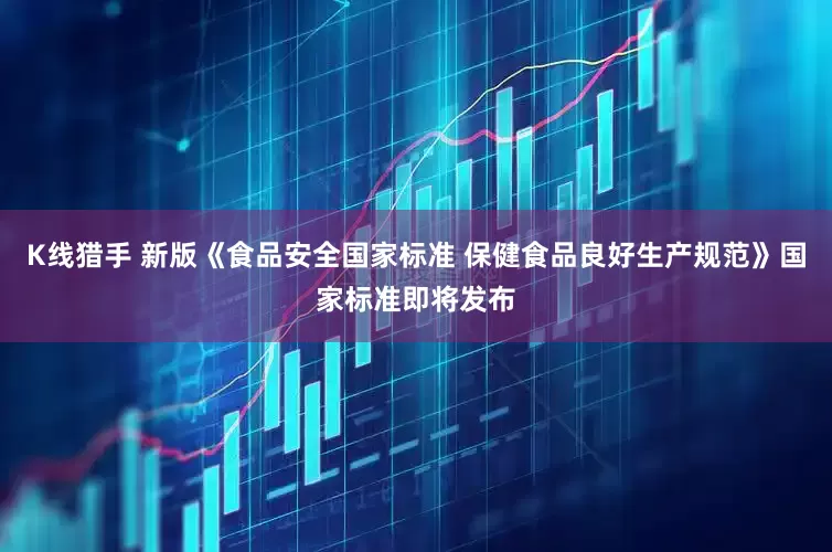 K线猎手 新版《食品安全国家标准 保健食品良好生产规范》国家标准即将发布