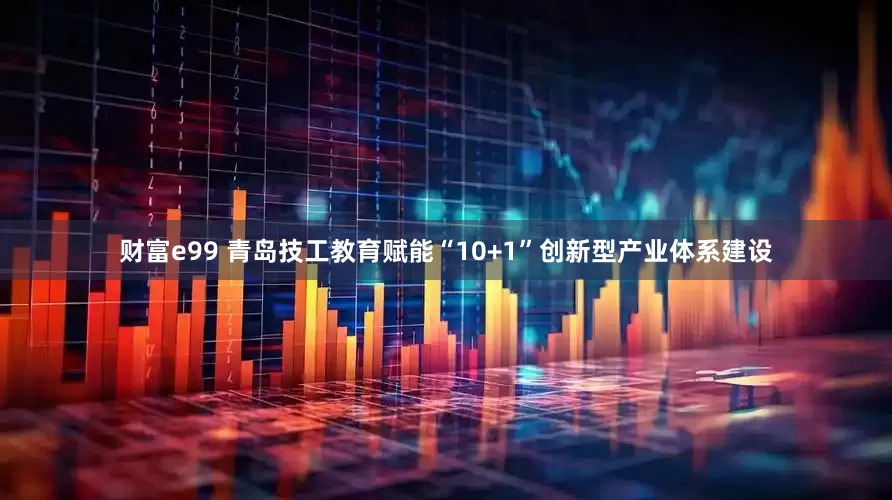财富e99 青岛技工教育赋能“10+1”创新型产业体系建设