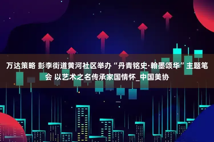 万达策略 彭李街道黄河社区举办“丹青铭史·翰墨颂华”主题笔会 以艺术之名传承家国情怀_中国美协