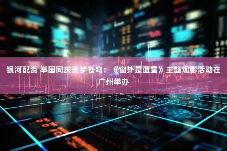 银河配资 举国同庆逐梦苍穹：《窗外是蓝星》主题观影活动在广州举办