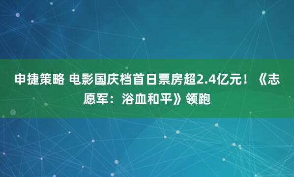 申捷策略 电影国庆档首日票房超2.4亿元！《志愿军：浴血和平》领跑