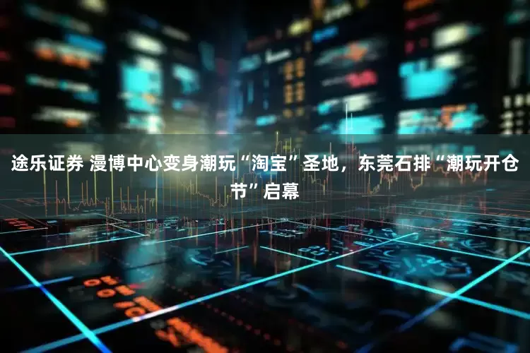 途乐证券 漫博中心变身潮玩“淘宝”圣地，东莞石排“潮玩开仓节”启幕