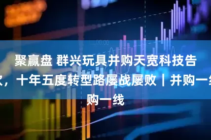 聚赢盘 群兴玩具并购天宽科技告吹，十年五度转型路屡战屡败｜并购一线