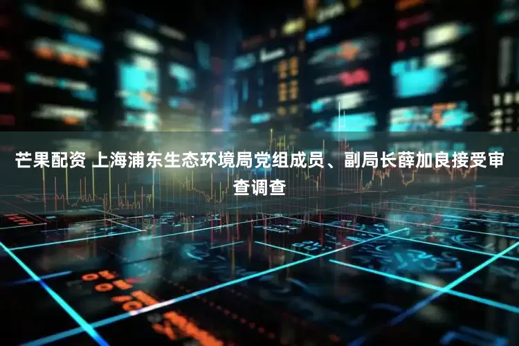 芒果配资 上海浦东生态环境局党组成员、副局长薛加良接受审查调查