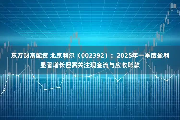 东方财富配资 北京利尔（002392）：2025年一季度盈利显著增长但需关注现金流与应收账款