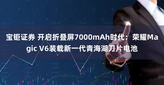 宝钜证券 开启折叠屏7000mAh时代：荣耀Magic V6装载新一代青海湖刀片电池